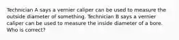 Technician A says a vernier caliper can be used to measure the outside diameter of something. Technician B says a vernier caliper can be used to measure the inside diameter of a bore. Who is correct?