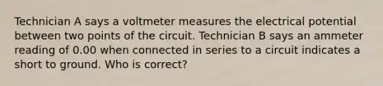 Technician A says a voltmeter measures the electrical potential between two points of the circuit. Technician B says an ammeter reading of 0.00 when connected in series to a circuit indicates a short to ground. Who is correct?