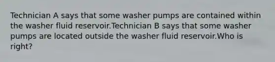 Technician A says that some washer pumps are contained within the washer fluid reservoir.Technician B says that some washer pumps are located outside the washer fluid reservoir.Who is right?