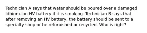 Technician A says that water should be poured over a damaged lithium-ion HV battery if it is smoking. Technician B says that after removing an HV battery, the battery should be sent to a specialty shop or be refurbished or recycled. Who is right?