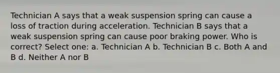 Technician A says that a weak suspension spring can cause a loss of traction during acceleration. Technician B says that a weak suspension spring can cause poor braking power. Who is correct? Select one: a. Technician A b. Technician B c. Both A and B d. Neither A nor B