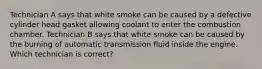 Technician A says that white smoke can be caused by a defective cylinder head gasket allowing coolant to enter the combustion chamber. Technician B says that white smoke can be caused by the burning of automatic transmission fluid inside the engine. Which technician is correct?