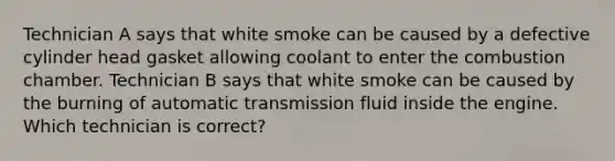 Technician A says that white smoke can be caused by a defective cylinder head gasket allowing coolant to enter the combustion chamber. Technician B says that white smoke can be caused by the burning of automatic transmission fluid inside the engine. Which technician is correct?