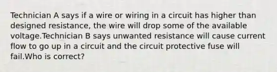 Technician A says if a wire or wiring in a circuit has higher than designed resistance, the wire will drop some of the available voltage.Technician B says unwanted resistance will cause current flow to go up in a circuit and the circuit protective fuse will fail.Who is correct?