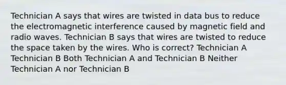 Technician A says that wires are twisted in data bus to reduce the electromagnetic interference caused by magnetic field and radio waves. Technician B says that wires are twisted to reduce the space taken by the wires. Who is correct? Technician A Technician B Both Technician A and Technician B Neither Technician A nor Technician B