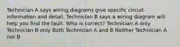 Technician A says wiring diagrams give specific circuit information and detail. Technician B says a wiring diagram will help you find the fault. Who is correct? Technician A only Technician B only Both Technician A and B Neither Technician A nor B