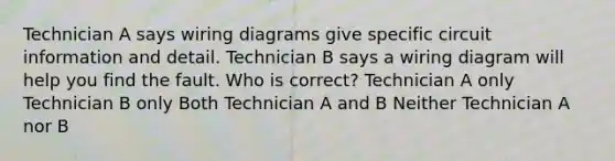 Technician A says wiring diagrams give specific circuit information and detail. Technician B says a wiring diagram will help you find the fault. Who is correct? Technician A only Technician B only Both Technician A and B Neither Technician A nor B