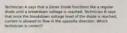 Technician A says that a Zener Diode functions like a regular diode until a breakdown voltage is reached. Technician B says that once the breakdown voltage level of the diode is reached, current is allowed to flow in the opposite direction. Which technician is correct?