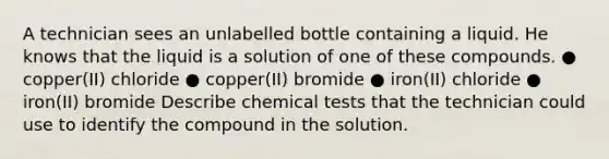 A technician sees an unlabelled bottle containing a liquid. He knows that the liquid is a solution of one of these compounds. ● copper(II) chloride ● copper(II) bromide ● iron(II) chloride ● iron(II) bromide Describe chemical tests that the technician could use to identify the compound in the solution.