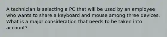 A technician is selecting a PC that will be used by an employee who wants to share a keyboard and mouse among three devices. What is a major consideration that needs to be taken into account?