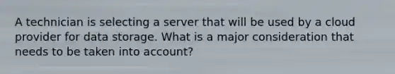 A technician is selecting a server that will be used by a cloud provider for data storage. What is a major consideration that needs to be taken into account?