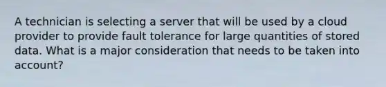 A technician is selecting a server that will be used by a cloud provider to provide fault tolerance for large quantities of stored data. What is a major consideration that needs to be taken into account?