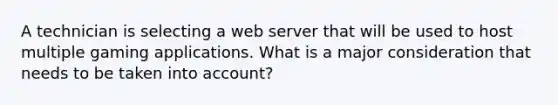 A technician is selecting a web server that will be used to host multiple gaming applications. What is a major consideration that needs to be taken into account?