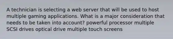 A technician is selecting a web server that will be used to host multiple gaming applications. What is a major consideration that needs to be taken into account? powerful processor multiple SCSI drives optical drive multiple touch screens