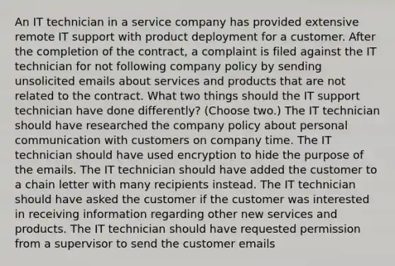 An IT technician in a service company has provided extensive remote IT support with product deployment for a customer. After the completion of the contract, a complaint is filed against the IT technician for not following company policy by sending unsolicited emails about services and products that are not related to the contract. What two things should the IT support technician have done differently? (Choose two.) The IT technician should have researched the company policy about personal communication with customers on company time. The IT technician should have used encryption to hide the purpose of the emails. The IT technician should have added the customer to a chain letter with many recipients instead. The IT technician should have asked the customer if the customer was interested in receiving information regarding other new services and products. The IT technician should have requested permission from a supervisor to send the customer emails