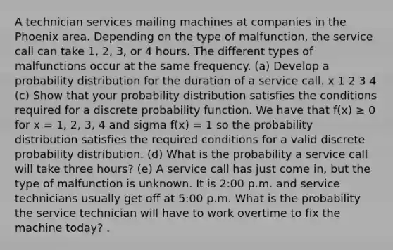 A technician services mailing machines at companies in the Phoenix area. Depending on the type of malfunction, the service call can take 1, 2, 3, or 4 hours. The different types of malfunctions occur at the same frequency. (a) Develop a probability distribution for the duration of a service call. x 1 2 3 4 (c) Show that your probability distribution satisfies the conditions required for a discrete probability function. We have that f(x) ≥ 0 for x = 1, 2, 3, 4 and sigma f(x) = 1 so the probability distribution satisfies the required conditions for a valid discrete probability distribution. (d) What is the probability a service call will take three hours? (e) A service call has just come in, but the type of malfunction is unknown. It is 2:00 p.m. and service technicians usually get off at 5:00 p.m. What is the probability the service technician will have to work overtime to fix the machine today? .