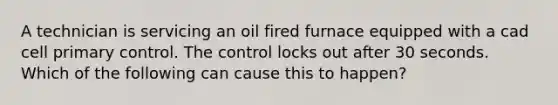 A technician is servicing an oil fired furnace equipped with a cad cell primary control. The control locks out after 30 seconds. Which of the following can cause this to happen?