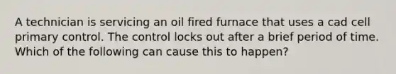 A technician is servicing an oil fired furnace that uses a cad cell primary control. The control locks out after a brief period of time. Which of the following can cause this to happen?