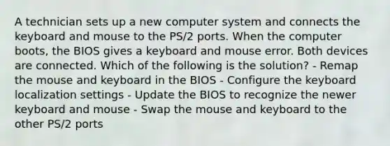 A technician sets up a new computer system and connects the keyboard and mouse to the PS/2 ports. When the computer boots, the BIOS gives a keyboard and mouse error. Both devices are connected. Which of the following is the solution? - Remap the mouse and keyboard in the BIOS - Configure the keyboard localization settings - Update the BIOS to recognize the newer keyboard and mouse - Swap the mouse and keyboard to the other PS/2 ports