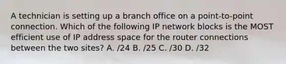 A technician is setting up a branch office on a point-to-point connection. Which of the following IP network blocks is the MOST efficient use of IP address space for the router connections between the two sites? A. /24 B. /25 C. /30 D. /32