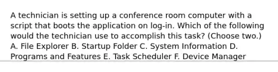 A technician is setting up a conference room computer with a script that boots the application on log-in. Which of the following would the technician use to accomplish this task? (Choose two.) A. File Explorer B. Startup Folder C. System Information D. Programs and Features E. Task Scheduler F. Device Manager