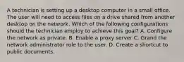 A technician is setting up a desktop computer in a small office. The user will need to access files on a drive shared from another desktop on the network. Which of the following configurations should the technician employ to achieve this goal? A. Configure the network as private. B. Enable a proxy server C. Grand the network administrator role to the user. D. Create a shortcut to public documents.