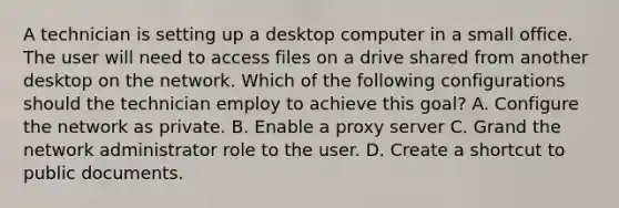 A technician is setting up a desktop computer in a small office. The user will need to access files on a drive shared from another desktop on the network. Which of the following configurations should the technician employ to achieve this goal? A. Configure the network as private. B. Enable a proxy server C. Grand the network administrator role to the user. D. Create a shortcut to public documents.