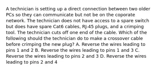 A technician is setting up a direct connection between two older PCs so they can communicate but not be on the coporate network. The technician does not have access to a spare switch but does have spare Cat6 cables, RJ-45 plugs, and a crimping tool. The technician cuts off one end of the cable. Which of the following should the technician do to make a crossover cable before crimping the new plug? A. Reverse the wires leading to pins 1 and 2 B. Reverse the wires leading to pins 1 and 3 C. Reverse the wires leading to pins 2 and 3 D. Reverse the wires leading to pins 2 and 4