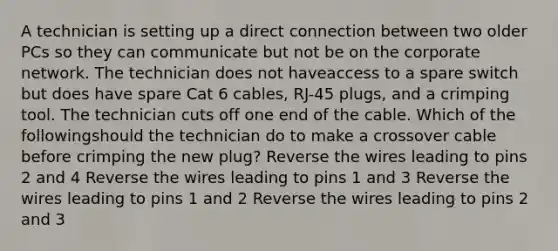 A technician is setting up a direct connection between two older PCs so they can communicate but not be on the corporate network. The technician does not haveaccess to a spare switch but does have spare Cat 6 cables, RJ-45 plugs, and a crimping tool. The technician cuts off one end of the cable. Which of the followingshould the technician do to make a crossover cable before crimping the new plug? Reverse the wires leading to pins 2 and 4 Reverse the wires leading to pins 1 and 3 Reverse the wires leading to pins 1 and 2 Reverse the wires leading to pins 2 and 3