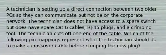 A technician is setting up a direct connection between two older PCs so they can communicate but not be on the corporate network. The technician does not have access to a spare switch but does have spare Cat 6 cables, RJ-45 plugs, and a crimping tool. The technician cuts off one end of the cable. Which of the following pin mappings represent what the technician should do to make a crossover cable before crimping the new plug?