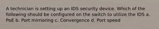 A technician is setting up an IDS security device. Which of the following should be configured on the switch to utilize the IDS a. PoE b. Port mirrioring c. Convergence d. Port speed