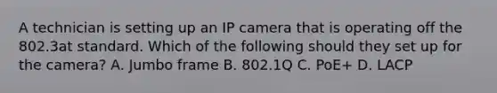 A technician is setting up an IP camera that is operating off the 802.3at standard. Which of the following should they set up for the camera? A. Jumbo frame B. 802.1Q C. PoE+ D. LACP