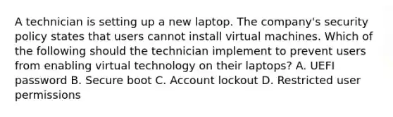 A technician is setting up a new laptop. The company's security policy states that users cannot install virtual machines. Which of the following should the technician implement to prevent users from enabling virtual technology on their laptops? A. UEFI password B. Secure boot C. Account lockout D. Restricted user permissions