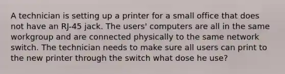 A technician is setting up a printer for a small office that does not have an RJ-45 jack. The users' computers are all in the same workgroup and are connected physically to the same network switch. The technician needs to make sure all users can print to the new printer through the switch what dose he use?