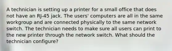 A technician is setting up a printer for a small office that does not have an RJ-45 jack. The users' computers are all in the same workgroup and are connected physically to the same network switch. The technician needs to make sure all users can print to the new printer through the network switch. What should the technician configure?