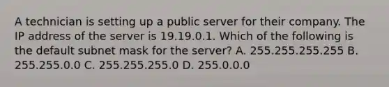 A technician is setting up a public server for their company. The IP address of the server is 19.19.0.1. Which of the following is the default subnet mask for the server? A. 255.255.255.255 B. 255.255.0.0 C. 255.255.255.0 D. 255.0.0.0