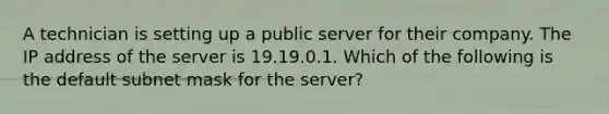 A technician is setting up a public server for their company. The IP address of the server is 19.19.0.1. Which of the following is the default subnet mask for the server?