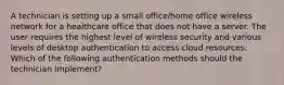 A technician is setting up a small office/home office wireless network for a healthcare office that does not have a server. The user requires the highest level of wireless security and various levels of desktop authentication to access cloud resources. Which of the following authentication methods should the technician implement?