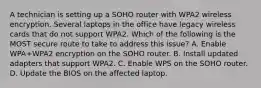 A technician is setting up a SOHO router with WPA2 wireless encryption. Several laptops in the office have legacy wireless cards that do not support WPA2. Which of the following is the MOST secure route to take to address this issue? A. Enable WPA+WPA2 encryption on the SOHO router. B. Install updated adapters that support WPA2. C. Enable WPS on the SOHO router. D. Update the BIOS on the affected laptop.