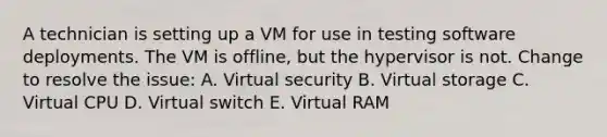 A technician is setting up a VM for use in testing software deployments. The VM is offline, but the hypervisor is not. Change to resolve the issue: A. Virtual security B. Virtual storage C. Virtual CPU D. Virtual switch E. Virtual RAM