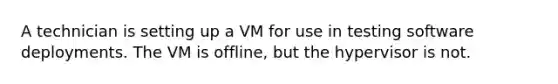 A technician is setting up a VM for use in testing software deployments. The VM is offline, but the hypervisor is not.