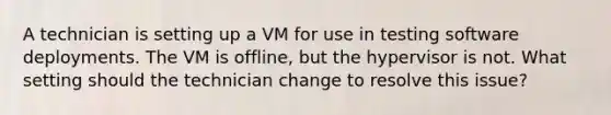 A technician is setting up a VM for use in testing software deployments. The VM is offline, but the hypervisor is not. What setting should the technician change to resolve this issue?