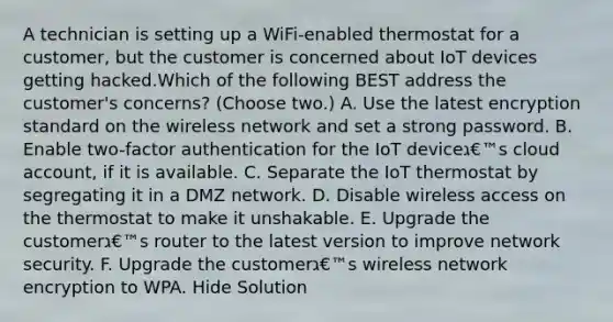 A technician is setting up a WiFi-enabled thermostat for a customer, but the customer is concerned about IoT devices getting hacked.Which of the following BEST address the customer's concerns? (Choose two.) A. Use the latest encryption standard on the wireless network and set a strong password. B. Enable two-factor authentication for the IoT deviceג€™s cloud account, if it is available. C. Separate the IoT thermostat by segregating it in a DMZ network. D. Disable wireless access on the thermostat to make it unshakable. E. Upgrade the customerג€™s router to the latest version to improve network security. F. Upgrade the customerג€™s wireless network encryption to WPA. Hide Solution