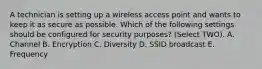 A technician is setting up a wireless access point and wants to keep it as secure as possible. Which of the following settings should be configured for security purposes? (Select TWO). A. Channel B. Encryption C. Diversity D. SSID broadcast E. Frequency