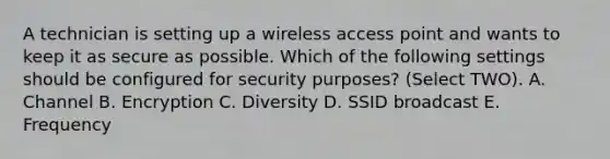 A technician is setting up a wireless access point and wants to keep it as secure as possible. Which of the following settings should be configured for security purposes? (Select TWO). A. Channel B. Encryption C. Diversity D. SSID broadcast E. Frequency