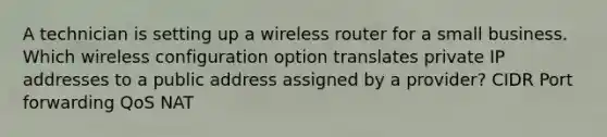 A technician is setting up a wireless router for a small business. Which wireless configuration option translates private IP addresses to a public address assigned by a provider? CIDR Port forwarding QoS NAT