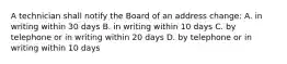 A technician shall notify the Board of an address change: A. in writing within 30 days B. in writing within 10 days C. by telephone or in writing within 20 days D. by telephone or in writing within 10 days