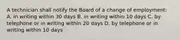 A technician shall notify the Board of a change of employment: A. in writing within 30 days B. in writing within 10 days C. by telephone or in writing within 20 days D. by telephone or in writing within 10 days