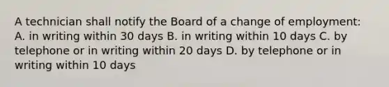 A technician shall notify the Board of a change of employment: A. in writing within 30 days B. in writing within 10 days C. by telephone or in writing within 20 days D. by telephone or in writing within 10 days