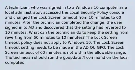 A technician, who was signed in to a Windows 10 computer as a local administrator, accessed the Local Security Policy console and changed the Lock Screen timeout from 10 minutes to 60 minutes. After the technician completed the change, the user signed in to AD and discovered that the setting had reverted to 10 minutes. What can the technician do to keep the setting from reverting from 60 minutes to 10 minutes? The Lock Screen timeout policy does not apply to Windows 10. The Lock Screen timeout setting needs to be made in the AD OU GPO. The Lock Screen timeout of 60 minutes is not within the allowable range. The technician should run the gpupdate /f command on the local computer.